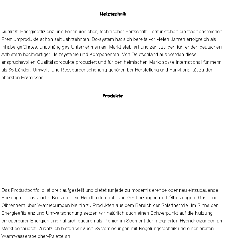 Textfeld: HeiztechnikQualitt, Energieeffizienz und kontinuierlicher, technischer Fortschritt  dafr stehen die traditionsreichen Premiumprodukte schon seit Jahrzehnten. Bc-system hat sich bereits vor vielen Jahren erfolgreich als inhabergefhrtes, unabhngiges Unternehmen am Markt etabliert und zhlt zu den fhrenden deutschen Anbietern hochwertiger Heizsysteme und Komponenten. Von Deutschland aus werden diese anspruchsvollen Qualittsprodukte produziert und fr den heimischen Markt sowie international fr mehr als 35 Lnder. Umwelt- und Ressourcenschonung gehren bei Herstellung und Funktionalitt zu den obersten Prmissen.ProdukteDas Produktportfolio ist breit aufgestellt und bietet fr jede zu modernisierende oder neu einzubauende Heizung ein passendes Konzept. Die Bandbreite reicht von Gasheizungen und lheizungen, Gas- und lbrennern ber Wrmepumpen bis hin zu Produkten aus dem Bereich der Solarthermie. Im Sinne der Energieeffizienz und Umweltschonung setzen wir natrlich auch einen Schwerpunkt auf die Nutzung erneuerbarer Energien und hat sich dadurch als Pionier im Segment der integrierten Hybridheizungen am Markt behauptet. Zustzlich bieten wir auch Systemlsungen mit Regelungstechnik und einer breiten Warmwasserspeicher-Palette an.