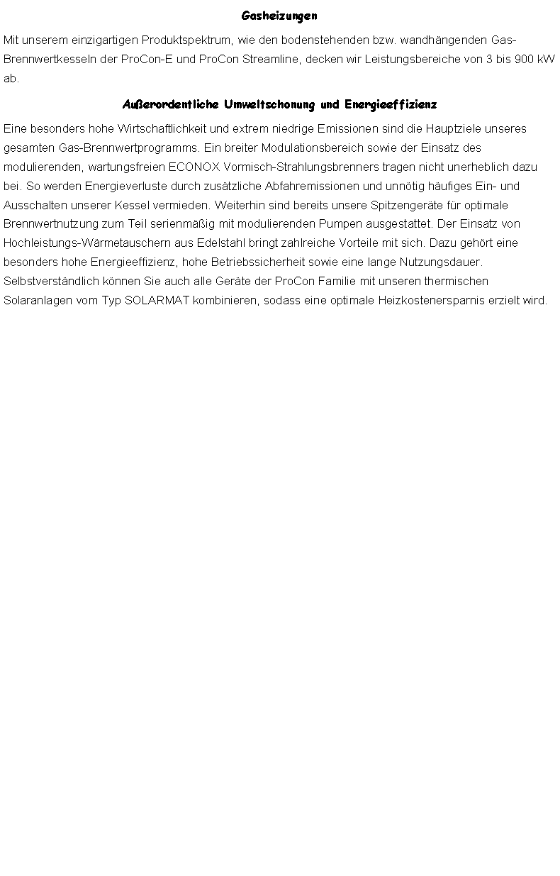 Textfeld: GasheizungenMit unserem einzigartigen Produktspektrum, wie den bodenstehenden bzw. wandhngenden Gas-Brennwertkesseln der ProCon-E und ProCon Streamline, decken wir Leistungsbereiche von 3 bis 900 kW ab.Auerordentliche Umweltschonung und EnergieeffizienzEine besonders hohe Wirtschaftlichkeit und extrem niedrige Emissionen sind die Hauptziele unseres gesamten Gas-Brennwertprogramms. Ein breiter Modulationsbereich sowie der Einsatz des modulierenden, wartungsfreien ECONOX Vormisch-Strahlungsbrenners tragen nicht unerheblich dazu bei. So werden Energieverluste durch zustzliche Abfahremissionen und unntig hufiges Ein- und Ausschalten unserer Kessel vermieden. Weiterhin sind bereits unsere Spitzengerte fr optimale Brennwertnutzung zum Teil serienmig mit modulierenden Pumpen ausgestattet. Der Einsatz von Hochleistungs-Wrmetauschern aus Edelstahl bringt zahlreiche Vorteile mit sich. Dazu gehrt eine besonders hohe Energieeffizienz, hohe Betriebssicherheit sowie eine lange Nutzungsdauer. Selbstverstndlich knnen Sie auch alle Gerte der ProCon Familie mit unseren thermischen Solaranlagen vom Typ SOLARMAT kombinieren, sodass eine optimale Heizkostenersparnis erzielt wird.