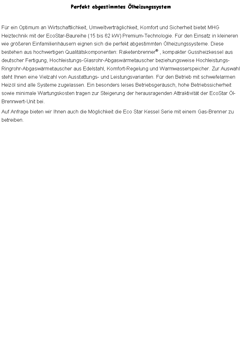 Textfeld: Perfekt abgestimmtes lheizungssystemFr ein Optimum an Wirtschaftlichkeit, Umweltvertrglichkeit, Komfort und Sicherheit bietet MHG Heiztechnik mit der EcoStar-Baureihe (15 bis 62 kW) Premium-Technologie. Fr den Einsatz in kleineren wie greren Einfamilienhusern eignen sich die perfekt abgestimmten lheizungssysteme. Diese bestehen aus hochwertigen Qualittskomponenten: Raketenbrenner , kompakter Gussheizkessel aus deutscher Fertigung, Hochleistungs-Glasrohr-Abgaswrmetauscher beziehungsweise Hochleistungs-Ringrohr-Abgaswrmetauscher aus Edelstahl, Komfort-Regelung und Warmwasserspeicher. Zur Auswahl steht Ihnen eine Vielzahl von Ausstattungs- und Leistungsvarianten. Fr den Betrieb mit schwefelarmen Heizl sind alle Systeme zugelassen. Ein besonders leises Betriebsgerusch, hohe Betriebssicherheit sowie minimale Wartungskosten tragen zur Steigerung der herausragenden Attraktivitt der EcoStar l-Brennwert-Unit bei.Auf Anfrage bieten wir Ihnen auch die Mglichkeit die Eco Star Kessel Serie mit einem Gas-Brenner zu betreiben.