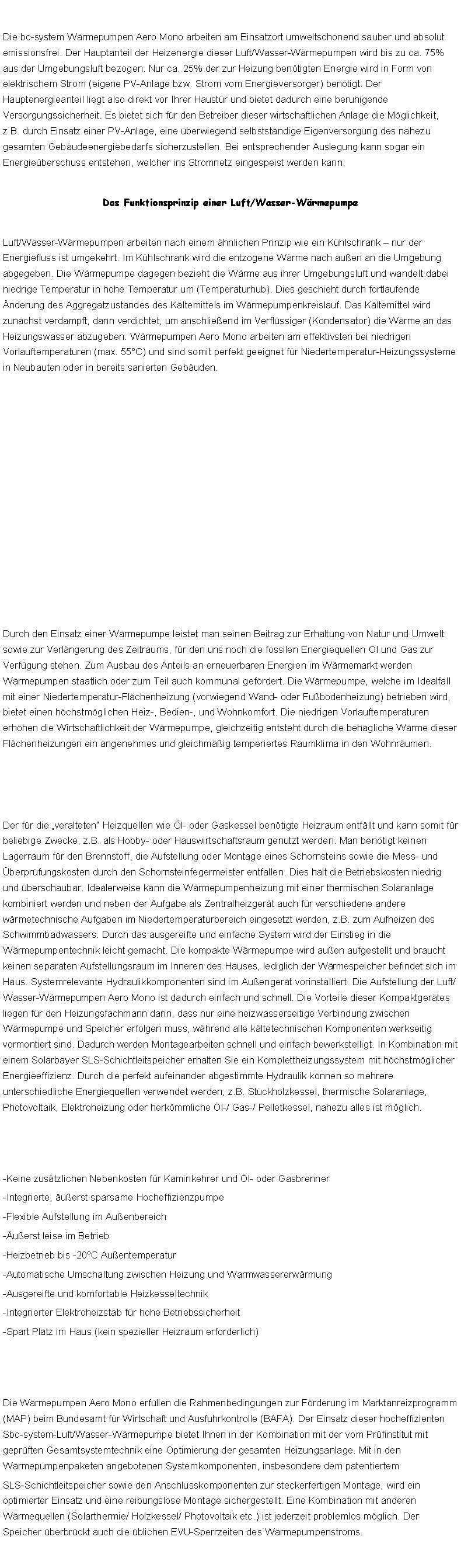Textfeld: Die bc-system Wrmepumpen Aero Mono arbeiten am Einsatzort umweltschonend sauber und absolut emissionsfrei. Der Hauptanteil der Heizenergie dieser Luft/Wasser-Wrmepumpen wird bis zu ca. 75% aus der Umgebungsluft bezogen. Nur ca. 25% der zur Heizung bentigten Energie wird in Form von elektrischem Strom (eigene PV-Anlage bzw. Strom vom Energieversorger) bentigt. Der Hauptenergieanteil liegt also direkt vor Ihrer Haustr und bietet dadurch eine beruhigende Versorgungssicherheit. Es bietet sich fr den Betreiber dieser wirtschaftlichen Anlage die Mglichkeit, z.B. durch Einsatz einer PV-Anlage, eine berwiegend selbststndige Eigenversorgung des nahezu gesamten Gebudeenergiebedarfs sicherzustellen. Bei entsprechender Auslegung kann sogar ein Energieberschuss entstehen, welcher ins Stromnetz eingespeist werden kann. Das Funktionsprinzip einer Luft/Wasser-WrmepumpeLuft/Wasser-Wrmepumpen arbeiten nach einem hnlichen Prinzip wie ein Khlschrank  nur der Energiefluss ist umgekehrt. Im Khlschrank wird die entzogene Wrme nach auen an die Umgebung abgegeben. Die Wrmepumpe dagegen bezieht die Wrme aus ihrer Umgebungsluft und wandelt dabei niedrige Temperatur in hohe Temperatur um (Temperaturhub). Dies geschieht durch fortlaufende nderung des Aggregatzustandes des Kltemittels im Wrmepumpenkreislauf. Das Kltemittel wird zunchst verdampft, dann verdichtet, um anschlieend im Verflssiger (Kondensator) die Wrme an das Heizungswasser abzugeben. Wrmepumpen Aero Mono arbeiten am effektivsten bei niedrigen Vorlauftemperaturen (max. 55C) und sind somit perfekt geeignet fr Niedertemperatur-Heizungssysteme in Neubauten oder in bereits sanierten Gebuden. ￼Durch den Einsatz einer Wrmepumpe leistet man seinen Beitrag zur Erhaltung von Natur und Umwelt sowie zur Verlngerung des Zeitraums, fr den uns noch die fossilen Energiequellen l und Gas zur Verfgung stehen. Zum Ausbau des Anteils an erneuerbaren Energien im Wrmemarkt werden Wrmepumpen staatlich oder zum Teil auch kommunal gefrdert. Die Wrmepumpe, welche im Idealfall mit einer Niedertemperatur-Flchenheizung (vorwiegend Wand- oder Fubodenheizung) betrieben wird, bietet einen hchstmglichen Heiz-, Bedien-, und Wohnkomfort. Die niedrigen Vorlauftemperaturen erhhen die Wirtschaftlichkeit der Wrmepumpe, gleichzeitig entsteht durch die behagliche Wrme dieser Flchenheizungen ein angenehmes und gleichmig temperiertes Raumklima in den Wohnrumen.￼Der fr die veralteten Heizquellen wie l- oder Gaskessel bentigte Heizraum entfllt und kann somit fr beliebige Zwecke, z.B. als Hobby- oder Hauswirtschaftsraum genutzt werden. Man bentigt keinen Lagerraum fr den Brennstoff, die Aufstellung oder Montage eines Schornsteins sowie die Mess- und berprfungskosten durch den Schornsteinfegermeister entfallen. Dies hlt die Betriebskosten niedrig und berschaubar. Idealerweise kann die Wrmepumpenheizung mit einer thermischen Solaranlage kombiniert werden und neben der Aufgabe als Zentralheizgert auch fr verschiedene andere wrmetechnische Aufgaben im Niedertemperaturbereich eingesetzt werden, z.B. zum Aufheizen des Schwimmbadwassers. Durch das ausgereifte und einfache System wird der Einstieg in die Wrmepumpentechnik leicht gemacht. Die kompakte Wrmepumpe wird auen aufgestellt und braucht keinen separaten Aufstellungsraum im Inneren des Hauses, lediglich der Wrmespeicher befindet sich im Haus. Systemrelevante Hydraulikkomponenten sind im Auengert vorinstalliert. Die Aufstellung der Luft/Wasser-Wrmepumpen Aero Mono ist dadurch einfach und schnell. Die Vorteile dieser Kompaktgertes liegen fr den Heizungsfachmann darin, dass nur eine heizwasserseitige Verbindung zwischen Wrmepumpe und Speicher erfolgen muss, whrend alle kltetechnischen Komponenten werkseitig vormontiert sind. Dadurch werden Montagearbeiten schnell und einfach bewerkstelligt. In Kombination mit einem Solarbayer SLS-Schichtleitspeicher erhalten Sie ein Komplettheizungssystem mit hchstmglicher Energieeffizienz. Durch die perfekt aufeinander abgestimmte Hydraulik knnen so mehrere unterschiedliche Energiequellen verwendet werden, z.B. Stckholzkessel, thermische Solaranlage, Photovoltaik, Elektroheizung oder herkmmliche l-/ Gas-/ Pelletkessel, nahezu alles ist mglich.￼-Keine zustzlichen Nebenkosten fr Kaminkehrer und l- oder Gasbrenner-Integrierte, uerst sparsame Hocheffizienzpumpe-Flexible Aufstellung im Auenbereich-uerst leise im Betrieb-Heizbetrieb bis -20C Auentemperatur-Automatische Umschaltung zwischen Heizung und Warmwassererwrmung-Ausgereifte und komfortable Heizkesseltechnik-Integrierter Elektroheizstab fr hohe Betriebssicherheit-Spart Platz im Haus (kein spezieller Heizraum erforderlich)￼Die Wrmepumpen Aero Mono erfllen die Rahmenbedingungen zur Frderung im Marktanreizprogramm (MAP) beim Bundesamt fr Wirtschaft und Ausfuhrkontrolle (BAFA). Der Einsatz dieser hocheffizienten Sbc-system-Luft/Wasser-Wrmepumpe bietet Ihnen in der Kombination mit der vom Prfinstitut mit geprften Gesamtsystemtechnik eine Optimierung der gesamten Heizungsanlage. Mit in den Wrmepumpenpaketen angebotenen Systemkomponenten, insbesondere dem patentiertem SLS-Schichtleitspeicher sowie den Anschlusskomponenten zur steckerfertigen Montage, wird ein optimierter Einsatz und eine reibungslose Montage sichergestellt. Eine Kombination mit anderen Wrmequellen (Solarthermie/ Holzkessel/ Photovoltaik etc.) ist jederzeit problemlos mglich. Der Speicher berbrckt auch die blichen EVU-Sperrzeiten des Wrmepumpenstroms.