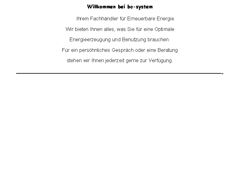 Textfeld: Willkommen bei bc-system       Ihrem Fachhndler fr Erneuerbare Energie.Wir bieten Ihnen alles, was Sie fr eine OptimaleEnergieerzeugung und Benutzung brauchen.Fr ein pershnliches Gesprch oder eine Beratung stehen wir Ihnen jederzeit gerne zur Verfgung.- 