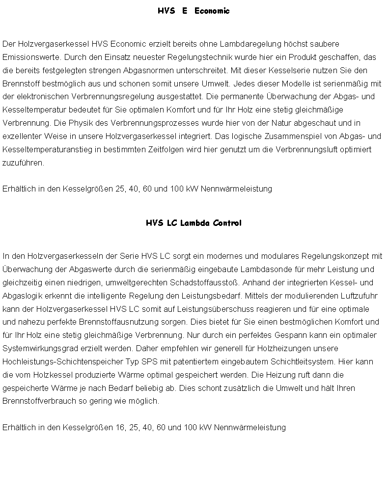 Textfeld: HVS  E  EconomicDer Holzvergaserkessel HVS Economic erzielt bereits ohne Lambdaregelung hchst saubere Emissionswerte. Durch den Einsatz neuester Regelungstechnik wurde hier ein Produkt geschaffen, das die bereits festgelegten strengen Abgasnormen unterschreitet. Mit dieser Kesselserie nutzen Sie den Brennstoff bestmglich aus und schonen somit unsere Umwelt. Jedes dieser Modelle ist serienmig mit der elektronischen Verbrennungsregelung ausgestattet. Die permanente berwachung der Abgas- und Kesseltemperatur bedeutet fr Sie optimalen Komfort und fr Ihr Holz eine stetig gleichmige Verbrennung. Die Physik des Verbrennungsprozesses wurde hier von der Natur abgeschaut und in exzellenter Weise in unsere Holzvergaserkessel integriert. Das logische Zusammenspiel von Abgas- und Kesseltemperaturanstieg in bestimmten Zeitfolgen wird hier genutzt um die Verbrennungsluft optimiert zuzufhren. 

Erhltlich in den Kesselgren 25, 40, 60 und 100 kW NennwrmeleistungHVS LC Lambda ControlIn den Holzvergaserkesseln der Serie HVS LC sorgt ein modernes und modulares Regelungskonzept mit berwachung der Abgaswerte durch die serienmig eingebaute Lambdasonde fr mehr Leistung und gleichzeitig einen niedrigen, umweltgerechten Schadstoffaussto. Anhand der integrierten Kessel- und Abgaslogik erkennt die intelligente Regelung den Leistungsbedarf. Mittels der modulierenden Luftzufuhr kann der Holzvergaserkessel HVS LC somit auf Leistungsberschuss reagieren und fr eine optimale und nahezu perfekte Brennstoffausnutzung sorgen. Dies bietet fr Sie einen bestmglichen Komfort und fr Ihr Holz eine stetig gleichmige Verbrennung. Nur durch ein perfektes Gespann kann ein optimaler Systemwirkungsgrad erzielt werden. Daher empfehlen wir generell fr Holzheizungen unsere Hochleistungs-Schichtenspeicher Typ SPS mit patentiertem eingebautem Schichtleitsystem. Hier kann die vom Holzkessel produzierte Wrme optimal gespeichert werden. Die Heizung ruft dann die gespeicherte Wrme je nach Bedarf beliebig ab. Dies schont zustzlich die Umwelt und hlt Ihren Brennstoffverbrauch so gering wie mglich. 

Erhltlich in den Kesselgren 16, 25, 40, 60 und 100 kW Nennwrmeleistung
