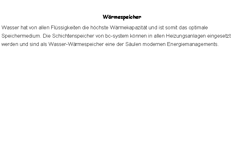 Textfeld: WrmespeicherWasser hat von allen Flssigkeiten die hchste Wrmekapazitt und ist somit das optimale Speichermedium. Die Schichtenspeicher von bc-system knnen in allen Heizungsanlagen eingesetzt werden und sind als Wasser-Wrmespeicher eine der Sulen modernen Energiemanagements.