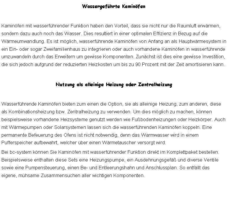 Textfeld: Wassergefhrte KaminfenKaminfen mit wasserfhrender Funktion haben den Vorteil, dass sie nicht nur die Raumluft erwrmen, sondern dazu auch noch das Wasser. Dies resultiert in einer optimalen Effizienz in Bezug auf die Wrmeumwandlung. Es ist mglich, wasserfhrende Kaminfen von Anfang an als Hauptwrmesystem in ein Ein- oder sogar Zweifamilienhaus zu integrieren oder auch vorhandene Kaminfen in wasserfhrende umzuwandeln durch das Erweitern um gewisse Komponenten. Zunchst ist dies eine gewisse Investition, die sich jedoch aufgrund der reduzierten Heizkosten um bis zu 90 Prozent mit der Zeit amortisieren kann.Nutzung als alleinige Heizung oder ZentralheizungWasserfhrende Kaminfen bieten zum einen die Option, sie als alleinige Heizung, zum anderen, diese als Kombinationsheizung bzw. Zentralheizung zu verwenden. Um dies mglich zu machen, knnen beispielsweise vorhandene Heizsysteme genutzt werden wie Fubodenheizungen oder Heizkrper. Auch mit Wrmepumpen oder Solarsystemen lassen sich die wasserfhrenden Kaminfen koppeln. Eine permanente Befeuerung des Ofens ist nicht notwendig, denn das Warmwasser wird in einem Pufferspeicher aufbewahrt, welcher ber einen Wrmetauscher versorgt wird.Bei bc-system knnen Sie Kaminfen mit wasserfhrender Funktion direkt im Komplettpaket bestellen. Beispielsweise enthalten diese Sets eine Heizungspumpe, ein Ausdehnungsgef und diverse Ventile sowie eine Pumpensteuerung, einen Be- und Entleerungshahn und Anschlussplan. So entfllt das eigene, mhsame Zusammensuchen aller wichtigen Komponenten.