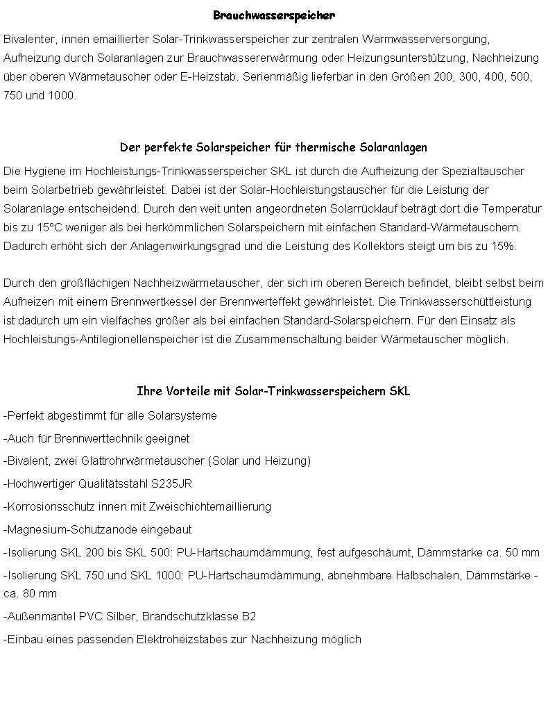 Textfeld: BrauchwasserspeicherBivalenter, innen emaillierter Solar-Trinkwasserspeicher zur zentralen Warmwasserversorgung, Aufheizung durch Solaranlagen zur Brauchwassererwrmung oder Heizungsuntersttzung, Nachheizung ber oberen Wrmetauscher oder E-Heizstab. Serienmig lieferbar in den Gren 200, 300, 400, 500, 750 und 1000.Der perfekte Solarspeicher fr thermische SolaranlagenDie Hygiene im Hochleistungs-Trinkwasserspeicher SKL ist durch die Aufheizung der Spezialtauscher beim Solarbetrieb gewhrleistet. Dabei ist der Solar-Hochleistungstauscher fr die Leistung der Solaranlage entscheidend. Durch den weit unten angeordneten Solarrcklauf betrgt dort die Temperatur bis zu 15C weniger als bei herkmmlichen Solarspeichern mit einfachen Standard-Wrmetauschern. Dadurch erhht sich der Anlagenwirkungsgrad und die Leistung des Kollektors steigt um bis zu 15%.

Durch den groflchigen Nachheizwrmetauscher, der sich im oberen Bereich befindet, bleibt selbst beim Aufheizen mit einem Brennwertkessel der Brennwerteffekt gewhrleistet. Die Trinkwasserschttleistung ist dadurch um ein vielfaches grer als bei einfachen Standard-Solarspeichern. Fr den Einsatz als Hochleistungs-Antilegionellenspeicher ist die Zusammenschaltung beider Wrmetauscher mglich.Ihre Vorteile mit Solar-Trinkwasserspeichern SKL-Perfekt abgestimmt fr alle Solarsysteme-Auch fr Brennwerttechnik geeignet-Bivalent, zwei Glattrohrwrmetauscher (Solar und Heizung)-Hochwertiger Qualittsstahl S235JR-Korrosionsschutz innen mit Zweischichtemaillierung-Magnesium-Schutzanode eingebaut-Isolierung SKL 200 bis SKL 500: PU-Hartschaumdmmung, fest aufgeschumt, Dmmstrke ca. 50 mm-Isolierung SKL 750 und SKL 1000: PU-Hartschaumdmmung, abnehmbare Halbschalen, Dmmstrke -ca. 80 mm-Auenmantel PVC Silber, Brandschutzklasse B2-Einbau eines passenden Elektroheizstabes zur Nachheizung mglich