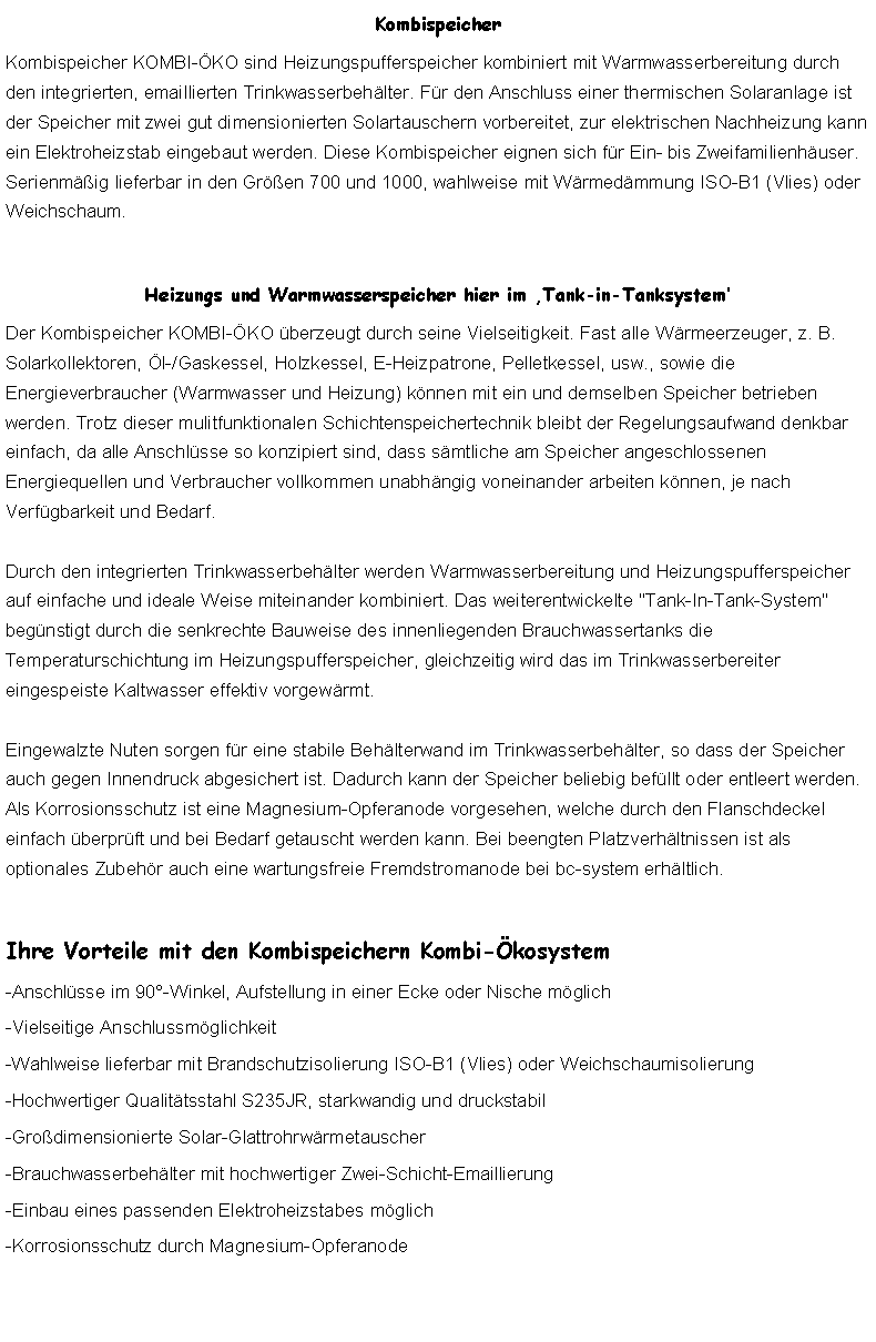 Textfeld: KombispeicherKombispeicher KOMBI-KO sind Heizungspufferspeicher kombiniert mit Warmwasserbereitung durch den integrierten, emaillierten Trinkwasserbehlter. Fr den Anschluss einer thermischen Solaranlage ist der Speicher mit zwei gut dimensionierten Solartauschern vorbereitet, zur elektrischen Nachheizung kann ein Elektroheizstab eingebaut werden. Diese Kombispeicher eignen sich fr Ein- bis Zweifamilienhuser. Serienmig lieferbar in den Gren 700 und 1000, wahlweise mit Wrmedmmung ISO-B1 (Vlies) oder Weichschaum.Heizungs und Warmwasserspeicher hier im Tank-in-TanksystemDer Kombispeicher KOMBI-KO berzeugt durch seine Vielseitigkeit. Fast alle Wrmeerzeuger, z. B. Solarkollektoren, l-/Gaskessel, Holzkessel, E-Heizpatrone, Pelletkessel, usw., sowie die Energieverbraucher (Warmwasser und Heizung) knnen mit ein und demselben Speicher betrieben werden. Trotz dieser mulitfunktionalen Schichtenspeichertechnik bleibt der Regelungsaufwand denkbar einfach, da alle Anschlsse so konzipiert sind, dass smtliche am Speicher angeschlossenen Energiequellen und Verbraucher vollkommen unabhngig voneinander arbeiten knnen, je nach Verfgbarkeit und Bedarf.

Durch den integrierten Trinkwasserbehlter werden Warmwasserbereitung und Heizungspufferspeicher auf einfache und ideale Weise miteinander kombiniert. Das weiterentwickelte "Tank-In-Tank-System" begnstigt durch die senkrechte Bauweise des innenliegenden Brauchwassertanks die Temperaturschichtung im Heizungspufferspeicher, gleichzeitig wird das im Trinkwasserbereiter eingespeiste Kaltwasser effektiv vorgewrmt.

Eingewalzte Nuten sorgen fr eine stabile Behlterwand im Trinkwasserbehlter, so dass der Speicher auch gegen Innendruck abgesichert ist. Dadurch kann der Speicher beliebig befllt oder entleert werden. Als Korrosionsschutz ist eine Magnesium-Opferanode vorgesehen, welche durch den Flanschdeckel einfach berprft und bei Bedarf getauscht werden kann. Bei beengten Platzverhltnissen ist als optionales Zubehr auch eine wartungsfreie Fremdstromanode bei bc-system erhltlich.Ihre Vorteile mit den Kombispeichern Kombi-kosystem-Anschlsse im 90-Winkel, Aufstellung in einer Ecke oder Nische mglich-Vielseitige Anschlussmglichkeit-Wahlweise lieferbar mit Brandschutzisolierung ISO-B1 (Vlies) oder Weichschaumisolierung-Hochwertiger Qualittsstahl S235JR, starkwandig und druckstabil-Grodimensionierte Solar-Glattrohrwrmetauscher-Brauchwasserbehlter mit hochwertiger Zwei-Schicht-Emaillierung-Einbau eines passenden Elektroheizstabes mglich-Korrosionsschutz durch Magnesium-Opferanode