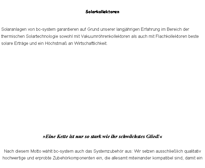 Textfeld: SolarkollektorenSolaranlagen von bc-system garantieren auf Grund unserer langjhrigen Erfahrung im Bereich der thermischen Solartechnologie sowohl mit Vakuumrhrenkollektoren als auch mit Flachkollektoren beste solare Ertrge und ein Hchstma an Wirtschaftlichkeit.Eine Kette ist nur so stark wie ihr schwchstes Glied!

Nach diesem Motto whlt bc-system auch das Systemzubehr aus: Wir setzen ausschlielich qualitativ hochwertige und erprobte Zubehrkomponenten ein, die allesamt miteinander kompatibel sind, damit ein 