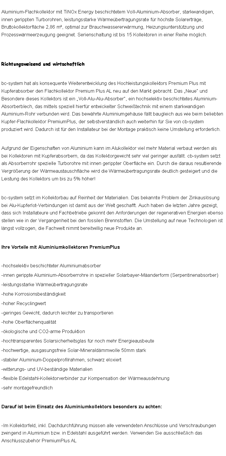 Textfeld: Aluminium-Flachkollektor mit TiNOx Energy beschichtetem Voll-Aluminium-Absorber, starkwandigen, innen gerippten Turborohren, leistungsstarke Wrmebertragungsrate fr hchste Solarertrge, Bruttokollektorflche 2,86 m, optimal zur Brauchwassererwrmung, Heizungsuntersttzung und Prozesswrmeerzeugung geeignet. Serienschaltung ist bis 15 Kollektoren in einer Reihe mglich.Richtungsweisend und wirtschaftlichbc-system hat als konsequente Weiterentwicklung des Hochleistungskollektors Premium Plus mit Kupferabsorber den Flachkollektor Premium Plus AL neu auf den Markt gebracht. Das Neue und Besondere dieses Kollektors ist ein Voll-Alu-Alu-Absorber, ein hochselektiv beschichtetes Aluminium-Absorberblech, das mittels speziell hierfr entwickelter Schweitechnik mit einem starkwandigen Aluminium-Rohr verbunden wird. Das bewhrte Aluminiumgehuse fllt baugleich aus wie beim beliebten Kupfer-Flachkollektor PremiumPlus, der selbstverstndlich auch weiterhin fr Sie von cb-system produziert wird. Dadurch ist fr den Installateur bei der Montage praktisch keine Umstellung erforderlich. Aufgrund der Eigenschaften von Aluminium kann im Alukollektor viel mehr Material verbaut werden als bei Kollektoren mit Kupferabsorbern, da das Kollektorgewicht sehr viel geringer ausfllt. cb-system setzt als Absorberrohr spezielle Turborohre mit innen gerippter Oberflche ein. Durch die daraus resultierende Vergrerung der Wrmeaustauschflche wird die Wrmebertragungsrate deutlich gesteigert und die Leistung des Kollektors um bis zu 5% hher! bc-system setzt im Kollektorbau auf Reinheit der Materialien. Das bekannte Problem der Zinkauslsung bei Alu-Kupferlot-Verbindungen ist damit aus der Welt geschafft. Auch haben die letzten Jahre gezeigt, dass sich Installateure und Fachbetriebe gekonnt den Anforderungen der regenerativen Energien ebenso stellen wie in der Vergangenheit bei den fossilen Brennstoffen. Die Umstellung auf neue Technologien ist lngst vollzogen, die Fachwelt nimmt bereitwillig neue Produkte an. Ihre Vorteile mit Aluminiumkollektoren PremiumPlus-hochselektiv beschichteter Aluminiumabsorber-innen gerippte Aluminium-Absorberrohre in spezieller Solarbayer-Manderform (Serpentinenabsorber)-leistungsstarke Wrmebertragungsrate-hohe Korrosionsbestndigkeit-hoher Recyclingwert-geringes Gewicht, dadurch leichter zu transportieren-hohe Oberflchenqualitt-kologische und CO2-arme Produktion-hochtransparentes Solarsicherheitsglas fr noch mehr Energieausbeute-hochwertige, ausgasungsfreie Solar-Mineraldmmwolle 50mm stark-stabiler Aluminium-Doppelprofilrahmen, schwarz eloxiert-witterungs- und UV-bestndige Materialien-flexible Edelstahl-Kollektorverbinder zur Kompensation der Wrmeausdehnung-sehr montagefreundlichDarauf ist beim Einsatz des Aluminiumkollektors besonders zu achten:-Im Kollektorfeld, inkl. Dachdurchfhrung mssen alle verwendeten Anschlsse und Verschraubungen zwingend in Aluminium bzw. in Edelstahl ausgefhrt werden. Verwenden Sie ausschlielich das Anschlusszubehr PremiumPlus AL