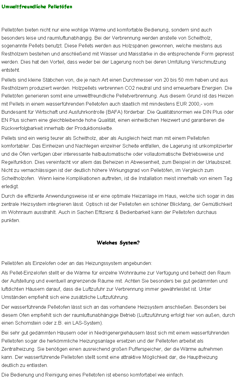 Textfeld: Umweltfreundliche PelletfenPelletfen bieten nicht nur eine wohlige Wrme und komfortable Bedienung, sondern sind auch besonders leise und raumluftunabhngig. Bei der Verbrennung werden anstelle von Scheitholz, sogenannte Pellets benutzt. Diese Pellets werden aus Holzspnen gewonnen, welche meistens aus Resthlzern bestehen und anschlieend mit Wasser und Maisstrke in die entsprechende Form gepresst werden. Dies hat den Vorteil, dass weder bei der Lagerung noch bei deren Umfllung Verschmutzung entsteht. Pellets sind kleine Stbchen von, die je nach Art einen Durchmesser von 20 bis 50 mm haben und aus Resthlzern produziert werden. Holzpellets verbrennen CO2 neutral und sind erneuerbare Energien. Die Pelletfen generieren somit eine umweltfreundliche Pelletverbrennung. Aus diesem Grund ist das Heizen mit Pellets in einem wasserfhrenden Pelletofen auch staatlich mit mindestens EUR 2000,- vom Bundesamt fr Wirtschaft und Ausfuhrkontrolle (BAFA) frderbar. Die Qualittsnormen wie DIN Plus oder EN Plus sichern eine gleichbleibende hohe Qualitt, einen einheitlichen Heizwert und garantieren die Rckverfolgbarkeit innerhalb der Produktionskette.Pellets sind ein wenig teurer als Scheitholz, aber als Ausgleich heizt man mit einem Pelletofen komfortabler. Das Einheizen und Nachlegen einzelner Scheite entfallen, die Lagerung ist unkomplizierter und die fen verfgen ber interessante halbautomatische oder vollautomatische Betriebsweise und Regelfunktion. Dies vereinfacht vor allem das Beheizen in Abwesenheit, zum Beispiel in der Urlaubszeit. Nicht zu vernachlssigen ist der deutlich hhere Wirkungsgrad von Pelletfen, im Vergleich zum Scheitholzofen.  Wenn keine Komplikationen auftreten, ist die Installation meist innerhalb von einem Tag erledigt.Durch die effiziente Anwendungsweise ist er eine optimale Heizanlage im Haus, welche sich sogar in das zentrale Heizsystem integrieren lsst. Optisch ist der Pelletofen ein schner Blickfang, der Gemtlichkeit im Wohnraum ausstrahlt. Auch in Sachen Effizienz & Bedienbarkeit kann der Pelletofen durchaus punkten. Welches System?Pelletfen als Einzelofen oder an das Heizungssystem angebunden:Als Pellet-Einzelofen stellt er die Wrme fr einzelne Wohnrume zur Verfgung und beheizt den Raum der Aufstellung und eventuell angrenzende Rume mit. Achten Sie besonders bei gut gedmmten und luftdichten Husern darauf, dass die Luftzufuhr zur Verbrennung immer gewhrleistet ist. Unter Umstnden empfiehlt sich eine zustzliche Luftzufhrung.Der wasserfhrende Pelletofen lsst sich an das vorhandene Heizsystem anschlieen. Besonders bei diesem Ofen empfiehlt sich der raumluftunabhngige Betrieb (Luftzufhrung erfolgt hier von auen, durch einen Schornstein oder z.B. ein LAS-System). Bei sehr gut gedmmten Husern oder in Niedrigenergiehusern lsst sich mit einem wasserfhrenden Pelletofen sogar die herkmmliche Heizungsanlage ersetzen und der Pelletofen arbeitet als Zentralheizung. Sie bentigen einen ausreichend groen Pufferspeicher, der die Wrme aufnehmen kann. Der wasserfhrende Pelletofen stellt somit eine attraktive Mglichkeit dar, die Hauptheizung deutlich zu entlasten.Die Bedienung und Reinigung eines Pelletofen ist ebenso komfortabel wie einfach.  